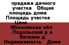 прадажа дачного участка › Общая площадь дома ­ 7 › Площадь участка ­ 6 › Цена ­ 2 500 000 - Московская обл., Подольский р-н, Вяткино д. Недвижимость » Дома, коттеджи, дачи продажа   . Московская обл.